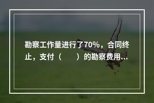 勘察工作量进行了70％，合同终止，支付（　　）的勘察费用。