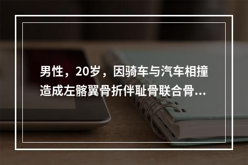 男性，20岁，因骑车与汽车相撞造成左髂翼骨折伴耻骨联合骨折，