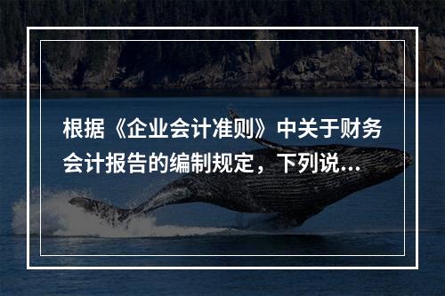 根据《企业会计准则》中关于财务会计报告的编制规定，下列说法错