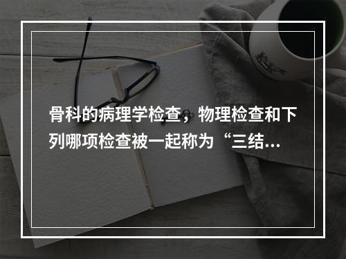 骨科的病理学检查，物理检查和下列哪项检查被一起称为“三结合”