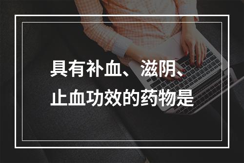 具有补血、滋阴、止血功效的药物是