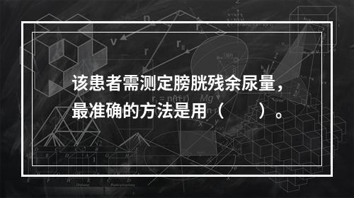 该患者需测定膀胱残余尿量，最准确的方法是用（　　）。