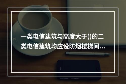 一类电信建筑与高度大于()的二类电信建筑均应设防烟楼梯间，其