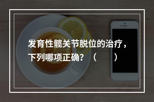 发育性髋关节脱位的治疗，下列哪项正确？（　　）