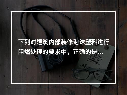 下列对建筑内部装修泡沫塑料进行阻燃处理的要求中，正确的是（　