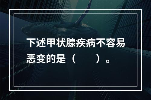 下述甲状腺疾病不容易恶变的是（　　）。