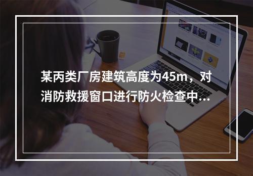 某丙类厂房建筑高度为45m，对消防救援窗口进行防火检查中下列