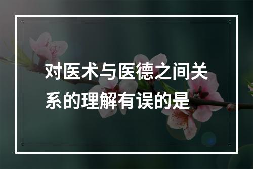 对医术与医德之间关系的理解有误的是