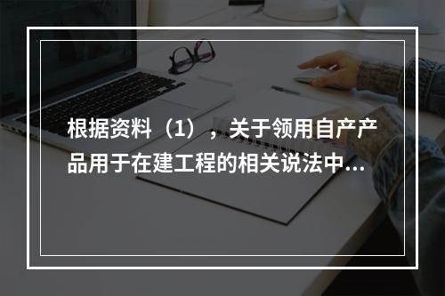 根据资料（1），关于领用自产产品用于在建工程的相关说法中，正