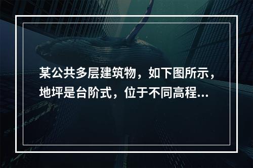 某公共多层建筑物，如下图所示，地坪是台阶式，位于不同高程地坪