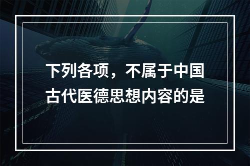 下列各项，不属于中国古代医德思想内容的是