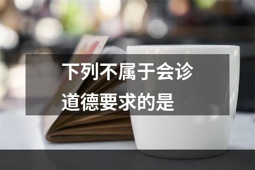 下列不属于会诊道德要求的是