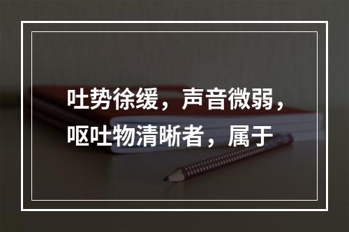 吐势徐缓，声音微弱，呕吐物清晰者，属于