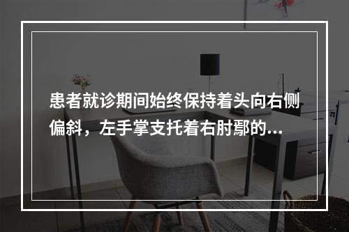 患者就诊期间始终保持着头向右侧偏斜，左手掌支托着右肘鄢的位置