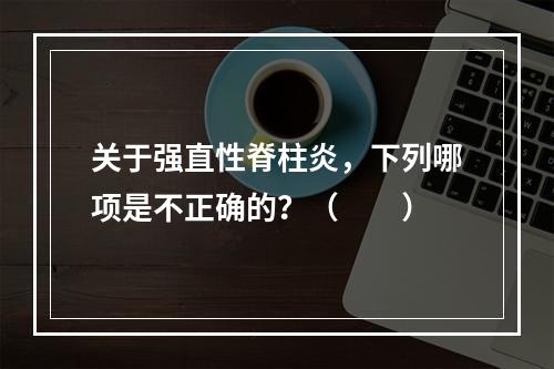 关于强直性脊柱炎，下列哪项是不正确的？（　　）