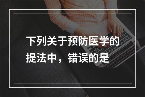 下列关于预防医学的提法中，错误的是