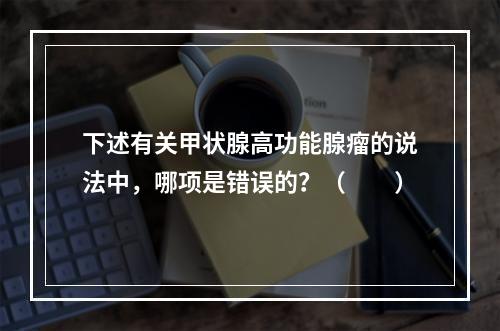 下述有关甲状腺高功能腺瘤的说法中，哪项是错误的？（　　）