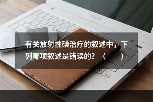 有关放射性碘治疗的叙述中，下列哪项叙述是错误的？（　　）