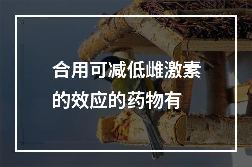 合用可减低雌激素的效应的药物有