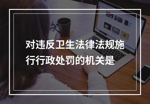 对违反卫生法律法规施行行政处罚的机关是