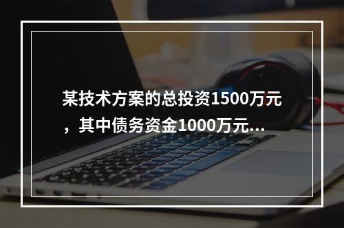 某技术方案的总投资1500万元，其中债务资金1000万元，运