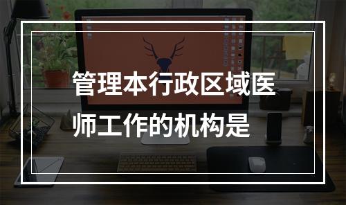 管理本行政区域医师工作的机构是