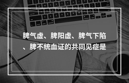 脾气虚、脾阳虚、脾气下陷、脾不统血证的共同见症是