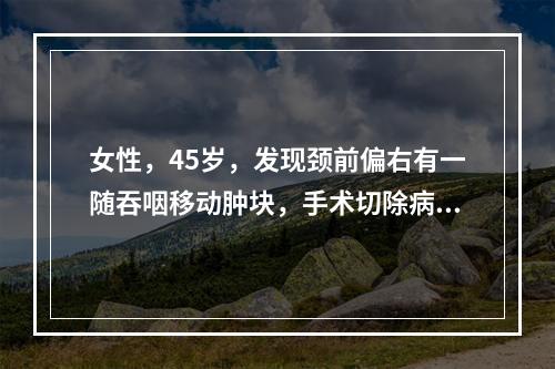 女性，45岁，发现颈前偏右有一随吞咽移动肿块，手术切除病里证