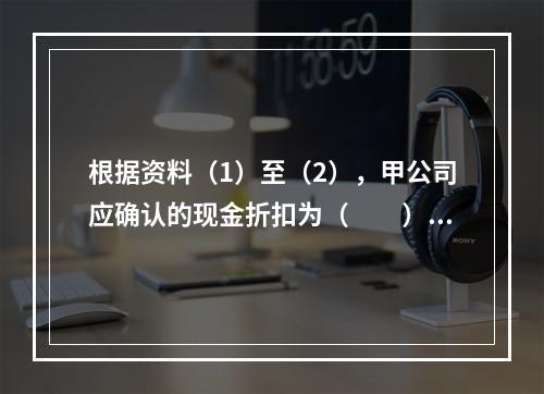 根据资料（1）至（2），甲公司应确认的现金折扣为（　　）元。