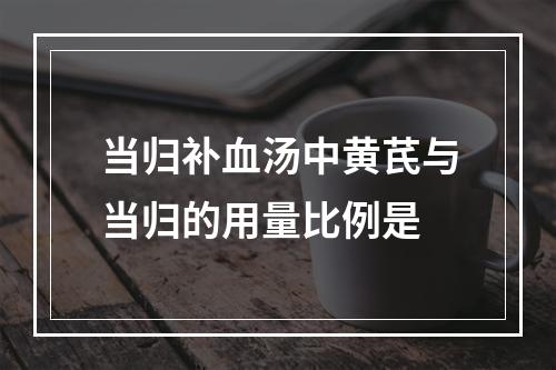 当归补血汤中黄芪与当归的用量比例是