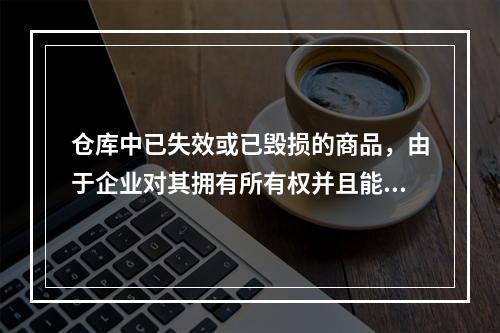 仓库中已失效或已毁损的商品，由于企业对其拥有所有权并且能够实