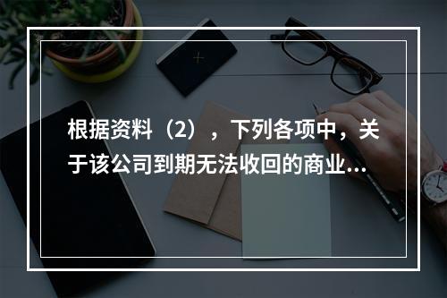 根据资料（2），下列各项中，关于该公司到期无法收回的商业承兑