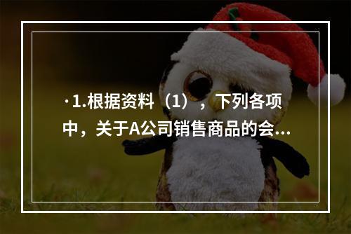 ·1.根据资料（1），下列各项中，关于A公司销售商品的会计处