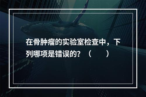 在骨肿瘤的实验室检查中，下列哪项是错误的？（　　）