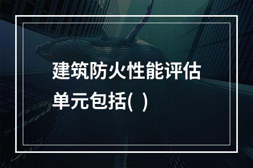 建筑防火性能评估单元包括(  )