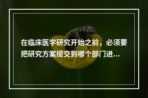 在临床医学研究开始之前，必须要把研究方案提交到哪个部门进行审