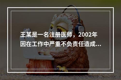 王某是一名注册医师，2002年因在工作中严重不负责任造成医疗