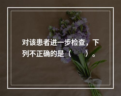 对该患者进一步检查，下列不正确的是（　　）。