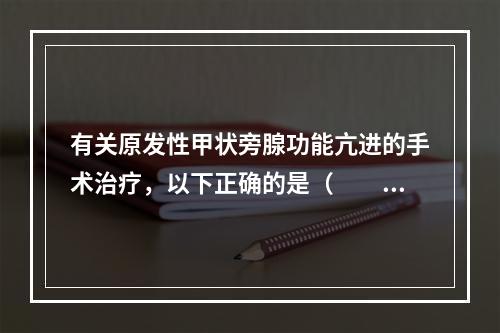 有关原发性甲状旁腺功能亢进的手术治疗，以下正确的是（　　）。