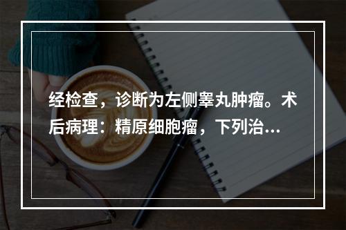 经检查，诊断为左侧睾丸肿瘤。术后病理：精原细胞瘤，下列治疗措