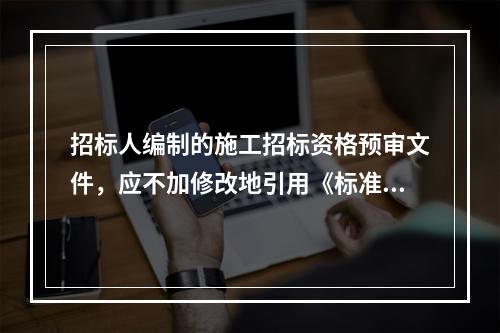 招标人编制的施工招标资格预审文件，应不加修改地引用《标准施工