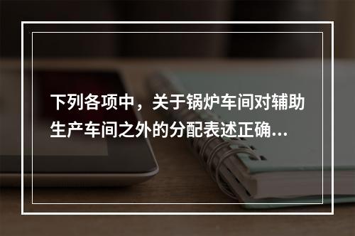 下列各项中，关于锅炉车间对辅助生产车间之外的分配表述正确的是