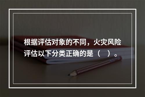 根据评估对象的不同，火灾风险评估以下分类正确的是（　）。