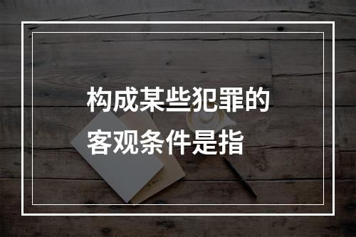 构成某些犯罪的客观条件是指