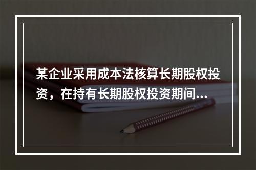 某企业采用成本法核算长期股权投资，在持有长期股权投资期间，被