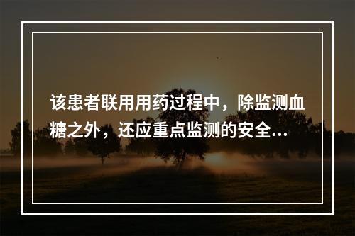 该患者联用用药过程中，除监测血糖之外，还应重点监测的安全性指