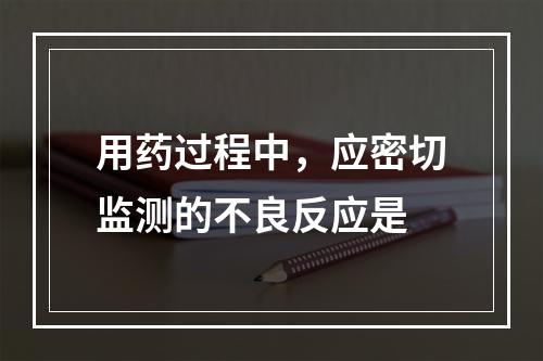 用药过程中，应密切监测的不良反应是