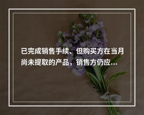 已完成销售手续、但购买方在当月尚未提取的产品，销售方仍应作为