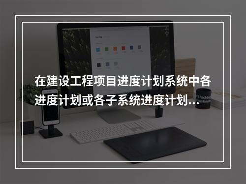 在建设工程项目进度计划系统中各进度计划或各子系统进度计划编制