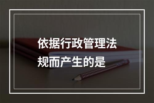 依据行政管理法规而产生的是